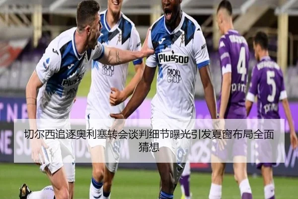 切尔西追逐奥利塞转会谈判细节曝光引发夏窗布局全面猜想