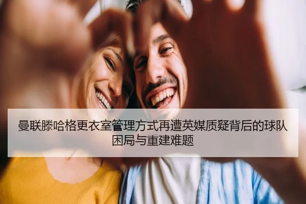 曼联滕哈格更衣室管理方式再遭英媒质疑背后的球队困局与重建难题