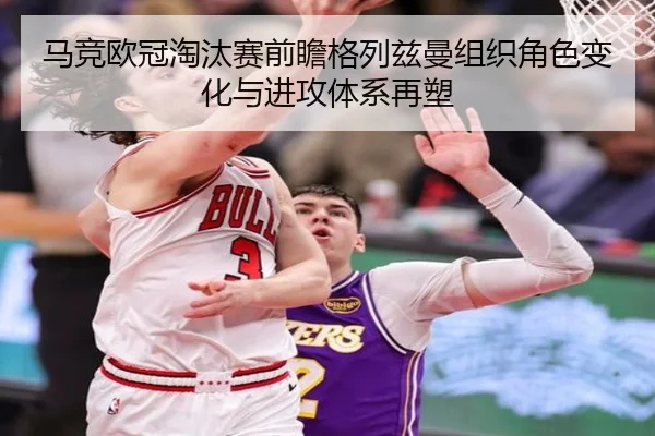 马竞欧冠淘汰赛前瞻格列兹曼组织角色变化与进攻体系再塑