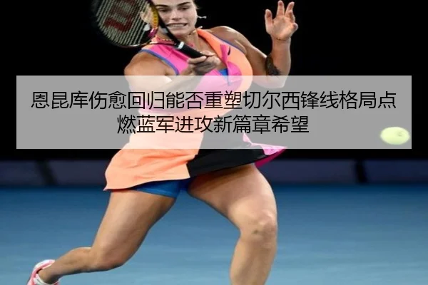 恩昆库伤愈回归能否重塑切尔西锋线格局点燃蓝军进攻新篇章希望