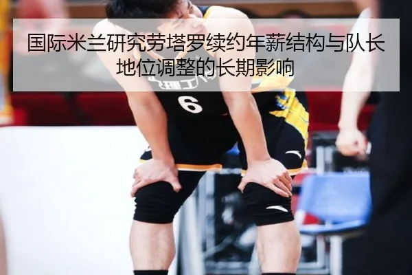 国际米兰研究劳塔罗续约年薪结构与队长地位调整的长期影响