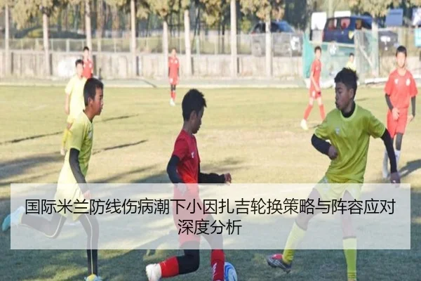 国际米兰防线伤病潮下小因扎吉轮换策略与阵容应对深度分析