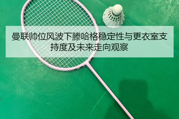 曼联帅位风波下滕哈格稳定性与更衣室支持度及未来走向观察