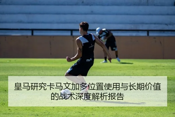 皇马研究卡马文加多位置使用与长期价值的战术深度解析报告