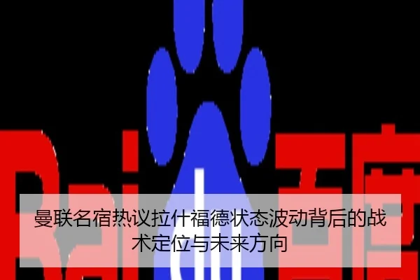 曼联名宿热议拉什福德状态波动背后的战术定位与未来方向