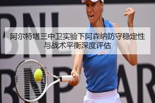 阿尔特塔三中卫实验下阿森纳防守稳定性与战术平衡深度评估