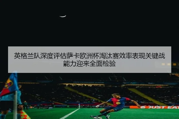 英格兰队深度评估萨卡欧洲杯淘汰赛效率表现关键战能力迎来全面检验