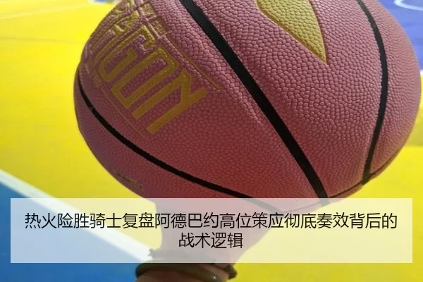 热火险胜骑士复盘阿德巴约高位策应彻底奏效背后的战术逻辑