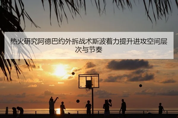 热火研究阿德巴约外拆战术斯波着力提升进攻空间层次与节奏