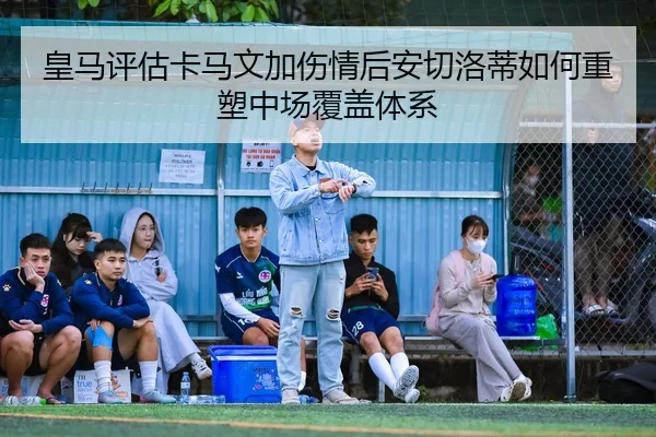 皇马评估卡马文加伤情后安切洛蒂如何重塑中场覆盖体系
